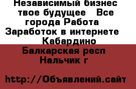 Независимый бизнес-твое будущее - Все города Работа » Заработок в интернете   . Кабардино-Балкарская респ.,Нальчик г.
